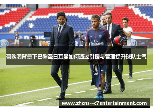 豪购潮背景下巴黎圣日耳曼如何通过引援与管理提升球队士气