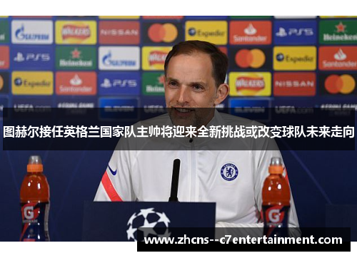 图赫尔接任英格兰国家队主帅将迎来全新挑战或改变球队未来走向
