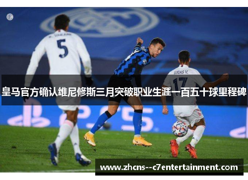 皇马官方确认维尼修斯三月突破职业生涯一百五十球里程碑