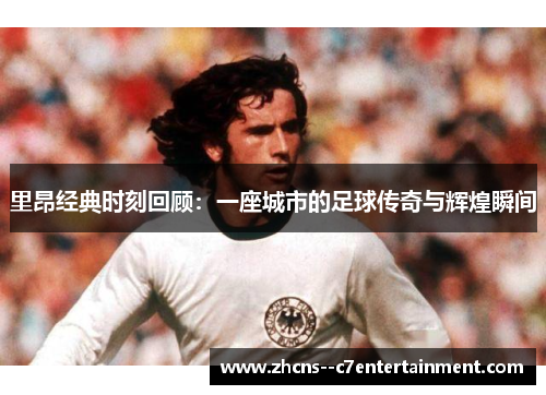 里昂经典时刻回顾：一座城市的足球传奇与辉煌瞬间